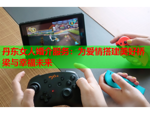 丹东女人婚介服务：为爱情搭建美好桥梁与幸福未来