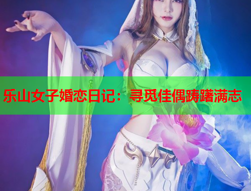 乐山女子婚恋日记：寻觅佳偶踌躇满志