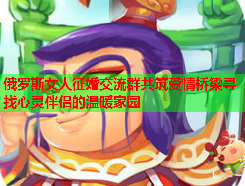 俄罗斯女人征婚交流群共筑爱情桥梁寻找心灵伴侣的温暖家园