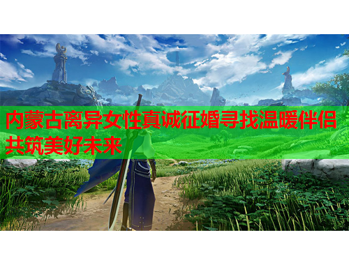 内蒙古离异女性真诚征婚寻找温暖伴侣共筑美好未来