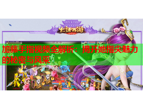 加藤手指视频全解析：揭开她指尖魅力的秘密与风采