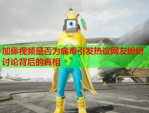 加藤视频是否为病毒引发热议网友纷纷讨论背后的真相