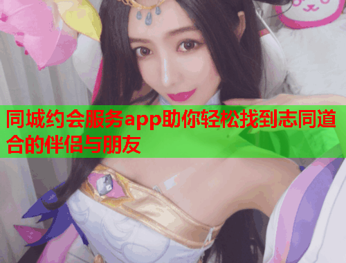 同城约会服务app助你轻松找到志同道合的伴侣与朋友