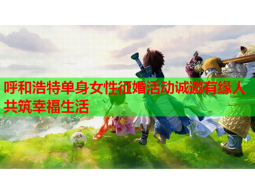 呼和浩特单身女性征婚活动诚邀有缘人共筑幸福生活