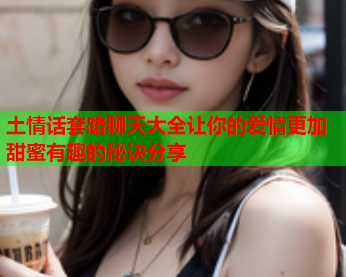 土情话套路聊天大全让你的爱情更加甜蜜有趣的秘诀分享