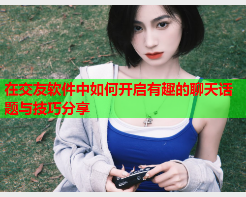 在交友软件中如何开启有趣的聊天话题与技巧分享