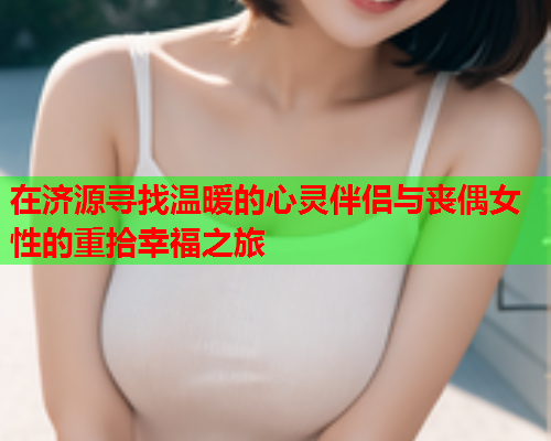 在济源寻找温暖的心灵伴侣与丧偶女性的重拾幸福之旅