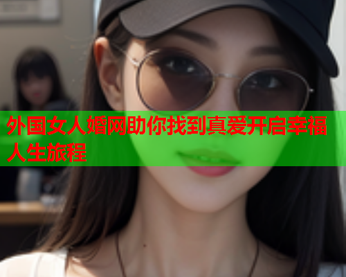 外国女人婚网助你找到真爱开启幸福人生旅程