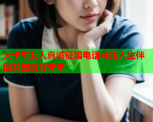 大卡车女人真诚征婚电话寻找人生伴侣共创美好未来