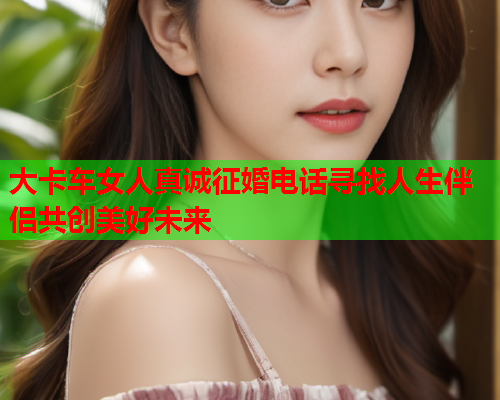 大卡车女人真诚征婚电话寻找人生伴侣共创美好未来
