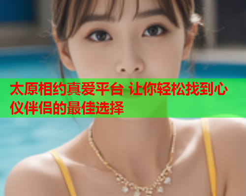太原相约真爱平台 让你轻松找到心仪伴侣的最佳选择