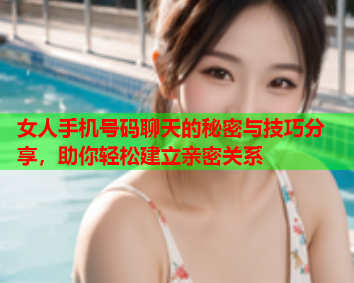 女人手机号码聊天的秘密与技巧分享，助你轻松建立亲密关系