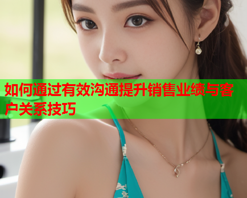 如何通过有效沟通提升销售业绩与客户关系技巧
