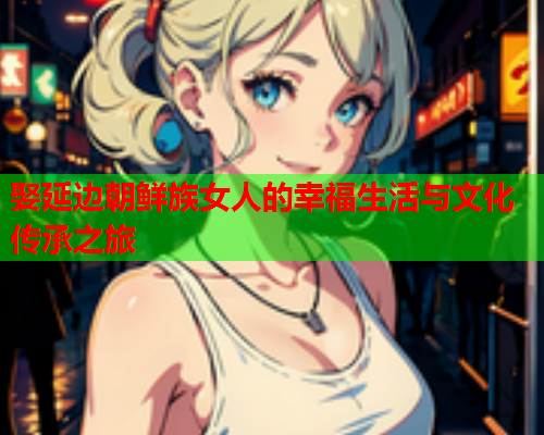 娶延边朝鲜族女人的幸福生活与文化传承之旅