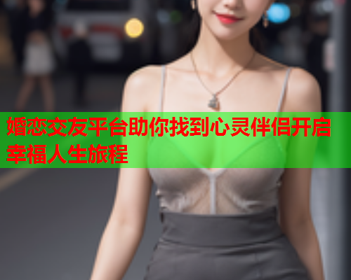 婚恋交友平台助你找到心灵伴侣开启幸福人生旅程
